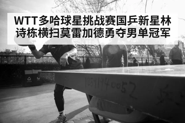WTT多哈球星挑战赛国乒新星林诗栋横扫莫雷加德勇夺男单冠军