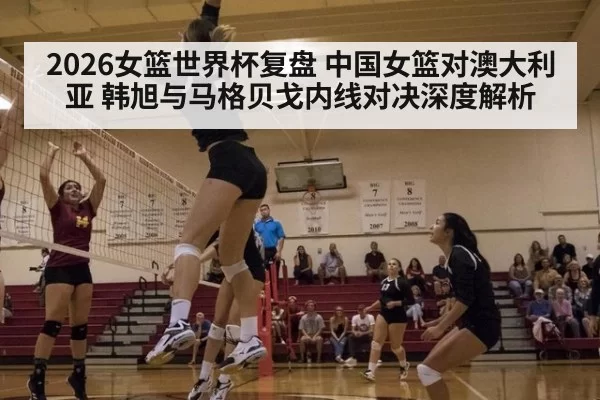 2026女篮世界杯复盘 中国女篮对澳大利亚 韩旭与马格贝戈内线对决深度解析